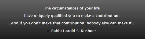 The circumstances of your life have uniquely qualified you to make a contribution. And if you don't make that contribution, nobody else can make it. ~ Rabbi Harold S. Kushner